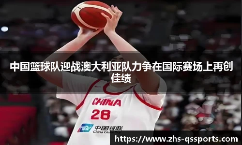 中国篮球队迎战澳大利亚队力争在国际赛场上再创佳绩